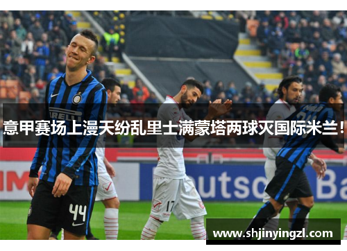 意甲赛场上漫天纷乱里士满蒙塔两球灭国际米兰！