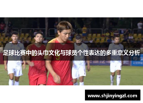足球比赛中的头巾文化与球员个性表达的多重意义分析