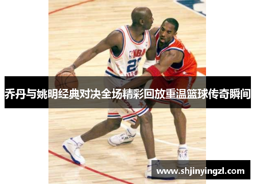 乔丹与姚明经典对决全场精彩回放重温篮球传奇瞬间