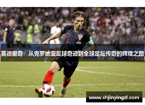 莫德里奇：从克罗地亚足球奇迹到全球足坛传奇的辉煌之路